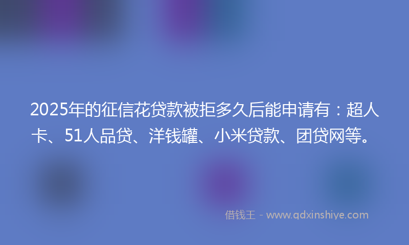 2025年的征信花贷款被拒多久后能申请有：超人卡、51人品贷、洋钱罐、小米贷款、团贷网等。