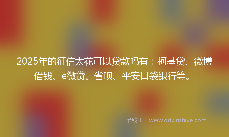2025年的征信太花可以贷款吗有：柯基贷、微博借钱、e微贷、省呗、平安口袋银行等。
