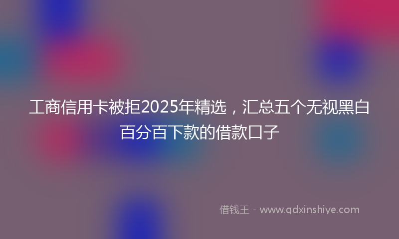 工商信用卡被拒2025年精选，汇总五个无视黑白百分百下款的借款口子