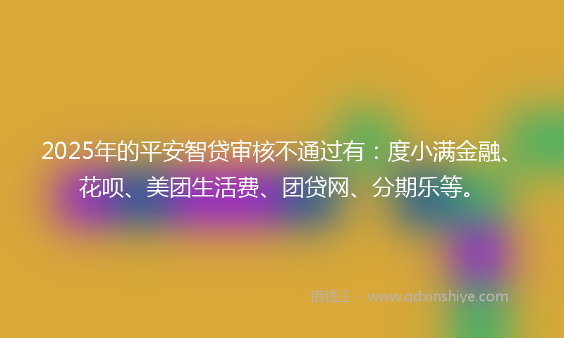 2025年的平安智贷审核不通过有：度小满金融、花呗、美团生活费、团贷网、分期乐等。