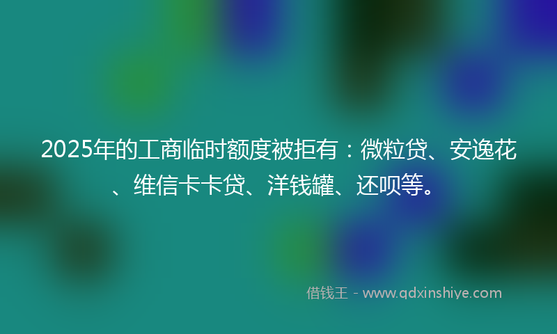 2025年的工商临时额度被拒有：微粒贷、安逸花、维信卡卡贷、洋钱罐、还呗等。