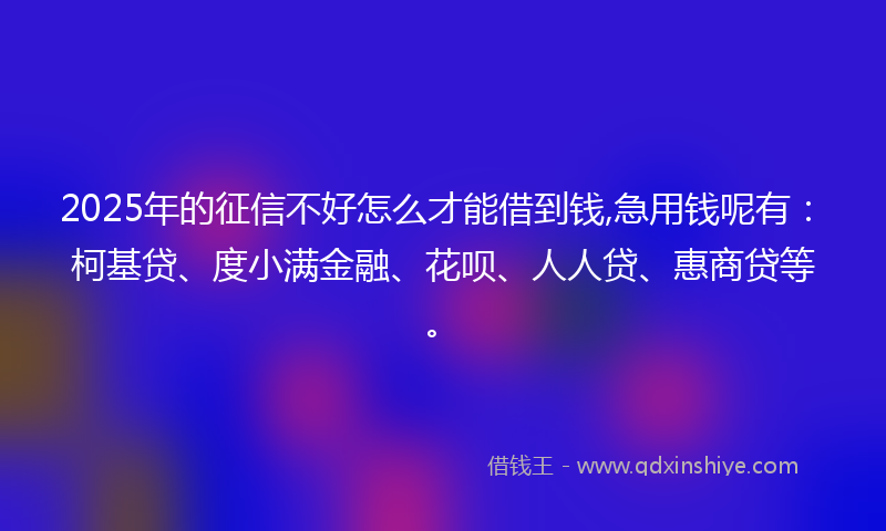 2025年的征信不好怎么才能借到钱,急用钱呢有：柯基贷、度小满金融、花呗、人人贷、惠商贷等。