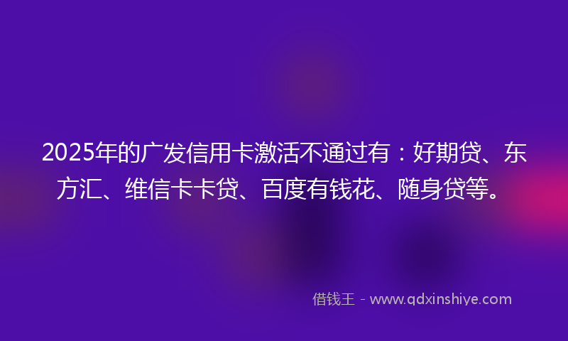2025年的广发信用卡激活不通过有：好期贷、东方汇、维信卡卡贷、百度有钱花、随身贷等。