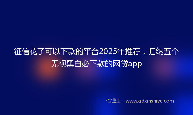 征信花了可以下款的平台2025年推荐，归纳五个无视黑白必下款的网贷app