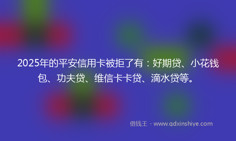2025年的平安信用卡被拒了有：好期贷、小花钱包、功夫贷、维信卡卡贷、滴水贷等。
