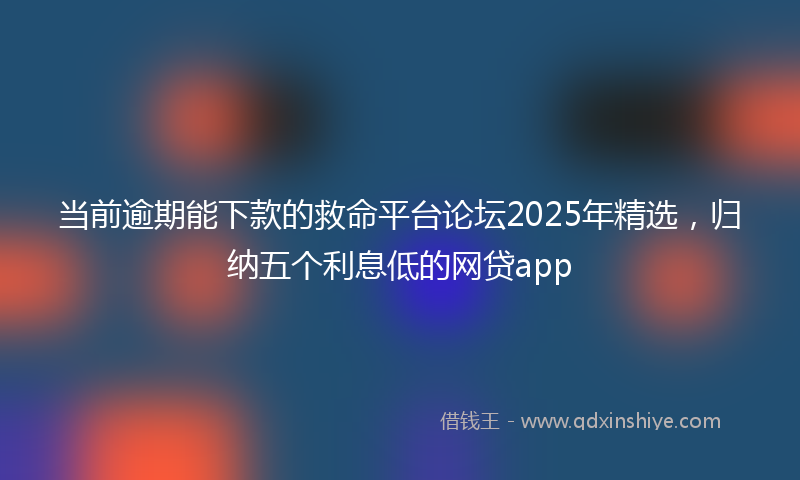 当前逾期能下款的救命平台论坛2025年精选，归纳五个利息低的网贷app