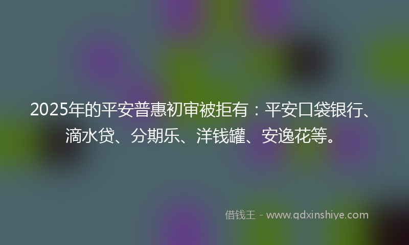 2025年的平安普惠初审被拒有：平安口袋银行、滴水贷、分期乐、洋钱罐、安逸花等。