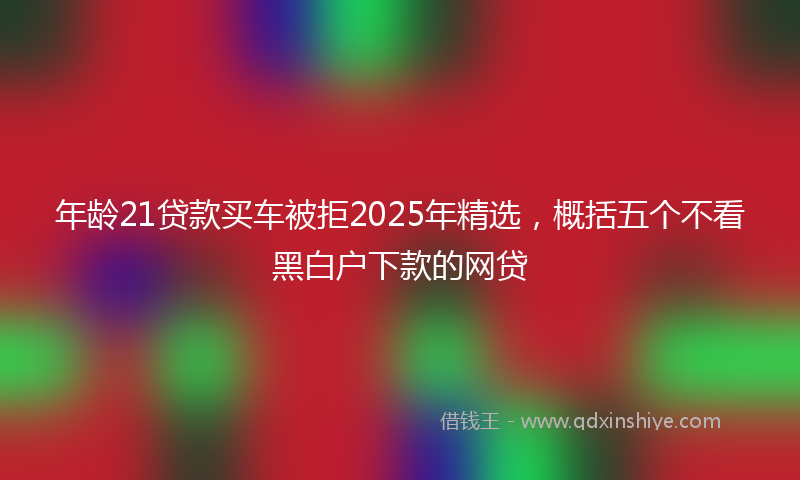 年龄21贷款买车被拒2025年精选，概括五个不看黑白户下款的网贷