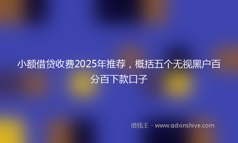 小额借贷收费2025年推荐，概括五个无视黑户百分百下款口子