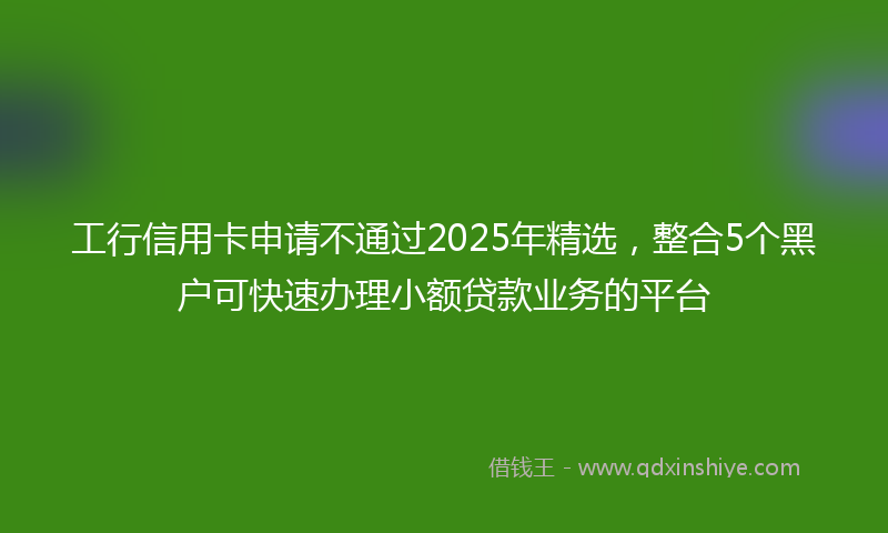 工行信用卡申请不通过2025年精选，整合5个黑户可快速办理小额贷款业务的平台
