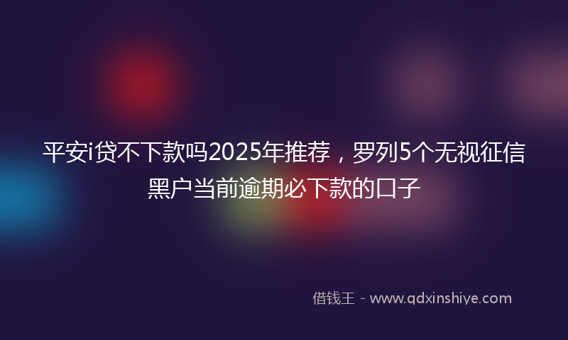 平安i贷不下款吗2025年推荐，罗列5个无视征信黑户当前逾期必下款的口子