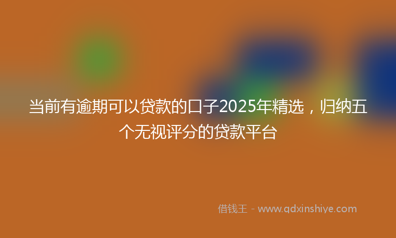 当前有逾期可以贷款的口子2025年精选，归纳五个无视评分的贷款平台