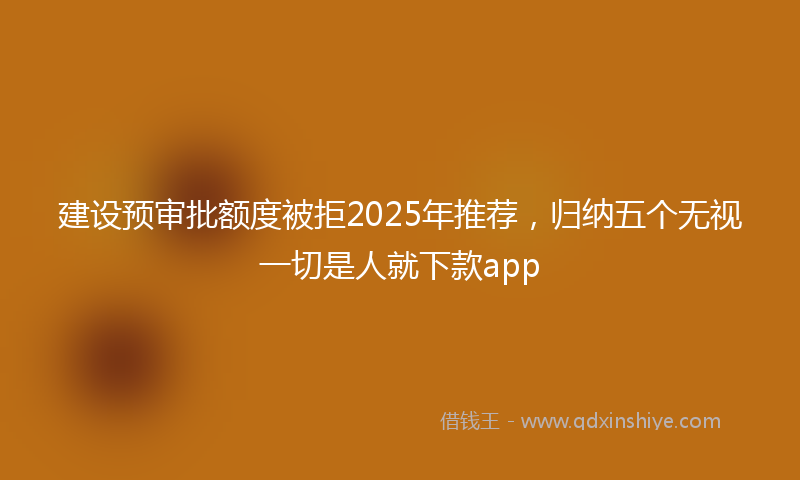 建设预审批额度被拒2025年推荐，归纳五个无视一切是人就下款app