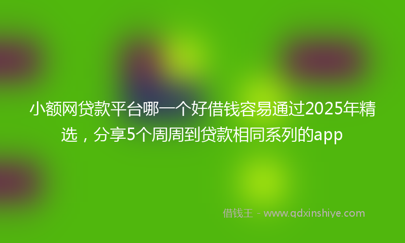 小额网贷款平台哪一个好借钱容易通过2025年精选，分享5个周周到贷款相同系列的app