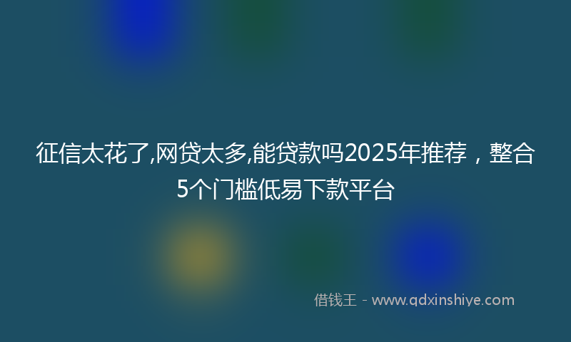 征信太花了,网贷太多,能贷款吗2025年推荐，整合5个门槛低易下款平台