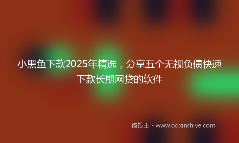 小黑鱼下款2025年精选，分享五个无视负债快速下款长期网贷的软件