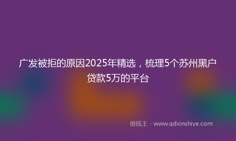 广发被拒的原因2025年精选，梳理5个苏州黑户贷款5万的平台