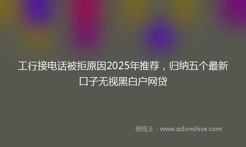 工行接电话被拒原因2025年推荐，归纳五个最新口子无视黑白户网贷