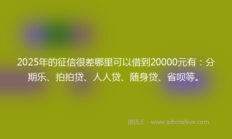 2025年的征信很差哪里可以借到20000元有：分期乐、拍拍贷、人人贷、随身贷、省呗等。