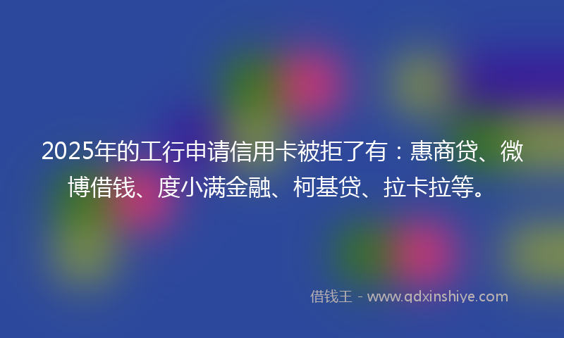 2025年的工行申请信用卡被拒了有：惠商贷、微博借钱、度小满金融、柯基贷、拉卡拉等。