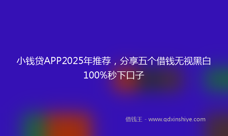 小钱贷APP2025年推荐，分享五个借钱无视黑白100%秒下口子