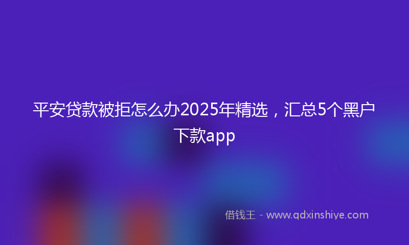 平安贷款被拒怎么办2025年精选，汇总5个黑户下款app