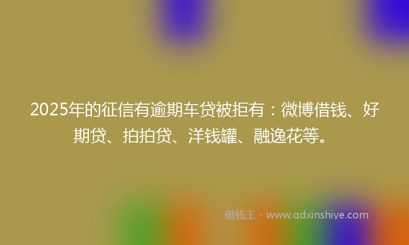 2025年的征信有逾期车贷被拒有：微博借钱、好期贷、拍拍贷、洋钱罐、融逸花等。