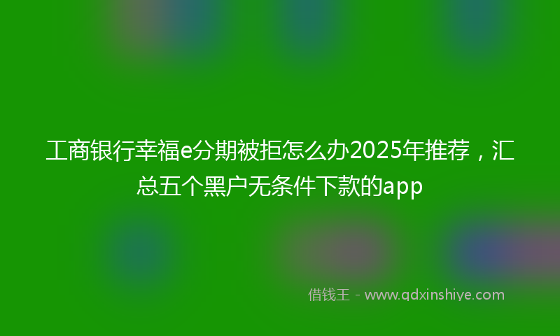 工商银行幸福e分期被拒怎么办2025年推荐，汇总五个黑户无条件下款的app