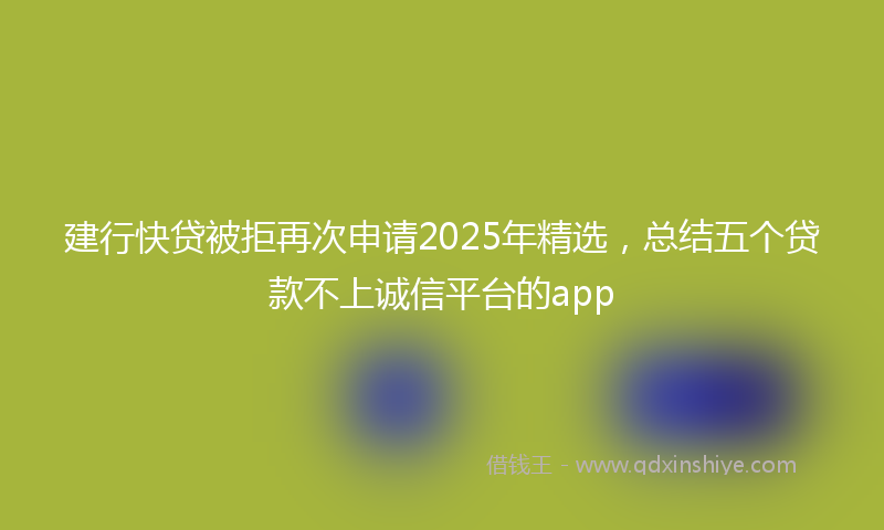建行快贷被拒再次申请2025年精选，总结五个贷款不上诚信平台的app