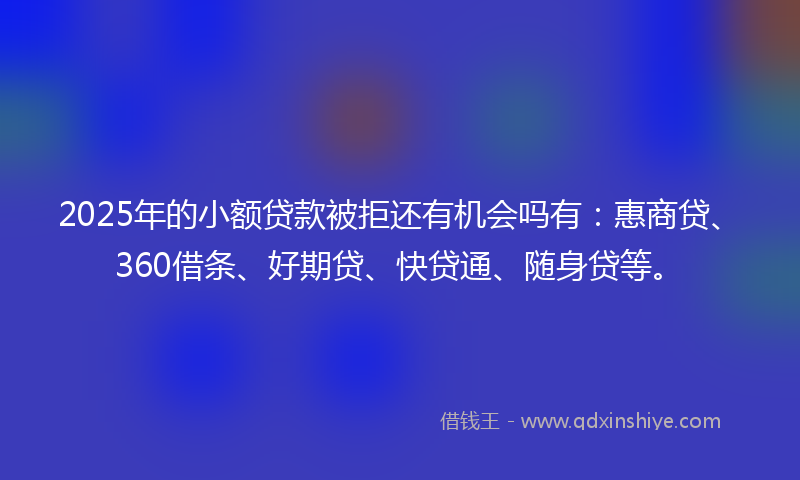 2025年的小额贷款被拒还有机会吗有：惠商贷、360借条、好期贷、快贷通、随身贷等。