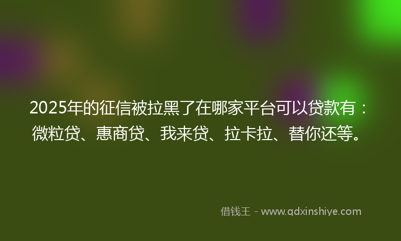 2025年的征信被拉黑了在哪家平台可以贷款有：微粒贷、惠商贷、我来贷、拉卡拉、替你还等。