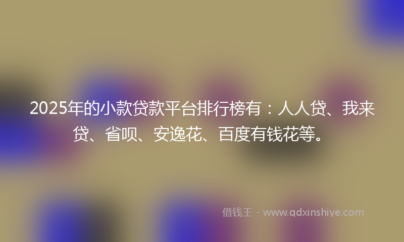 2025年的小款贷款平台排行榜有：人人贷、我来贷、省呗、安逸花、百度有钱花等。