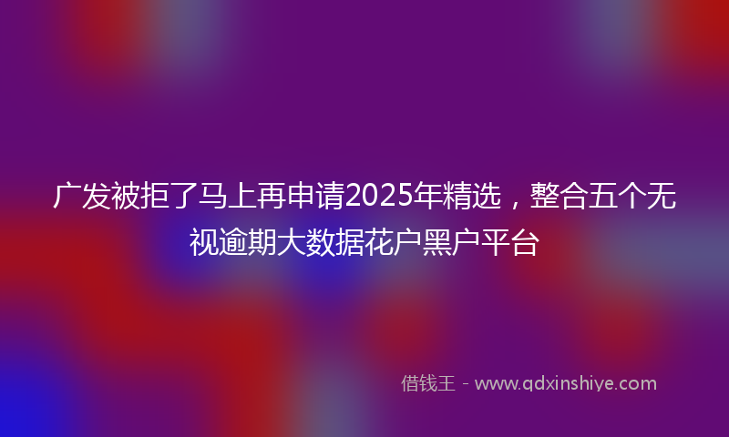 广发被拒了马上再申请2025年精选，整合五个无视逾期大数据花户黑户平台
