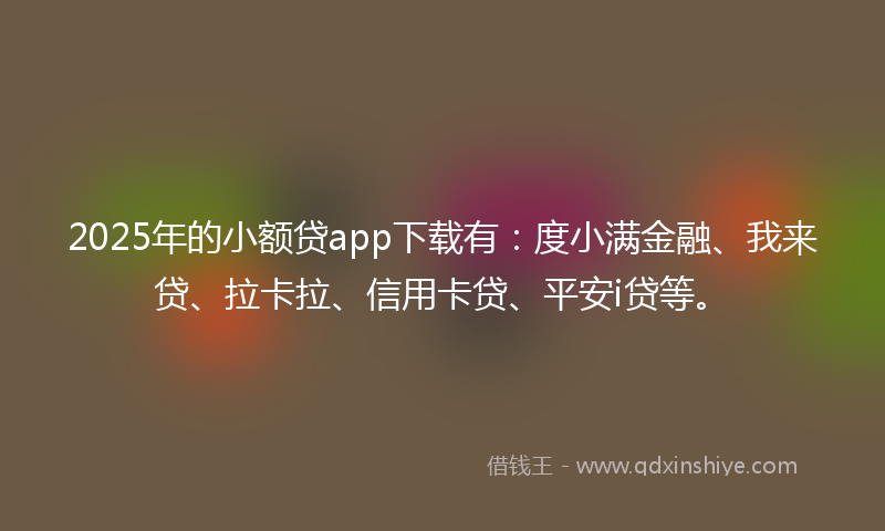 2025年的小额贷app下载有：度小满金融、我来贷、拉卡拉、信用卡贷、平安i贷等。