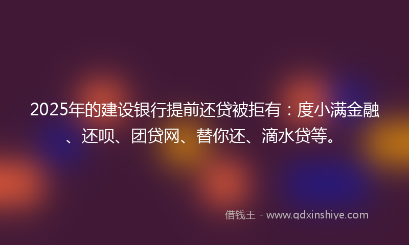 2025年的建设银行提前还贷被拒有：度小满金融、还呗、团贷网、替你还、滴水贷等。