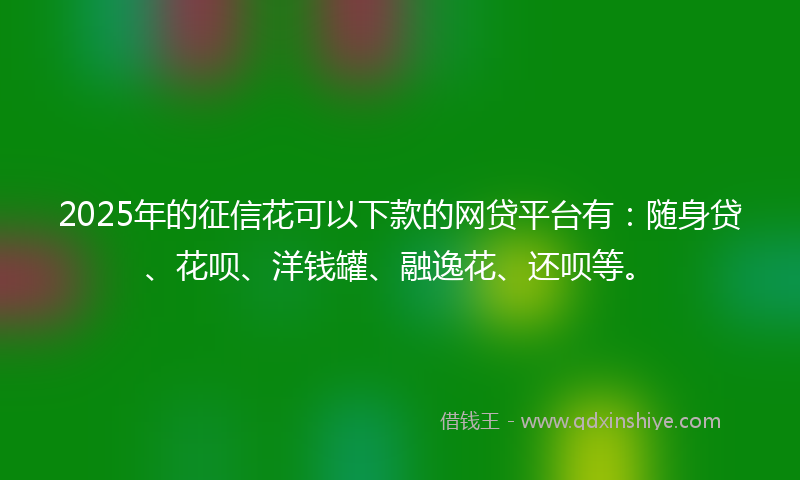 2025年的征信花可以下款的网贷平台有：随身贷、花呗、洋钱罐、融逸花、还呗等。
