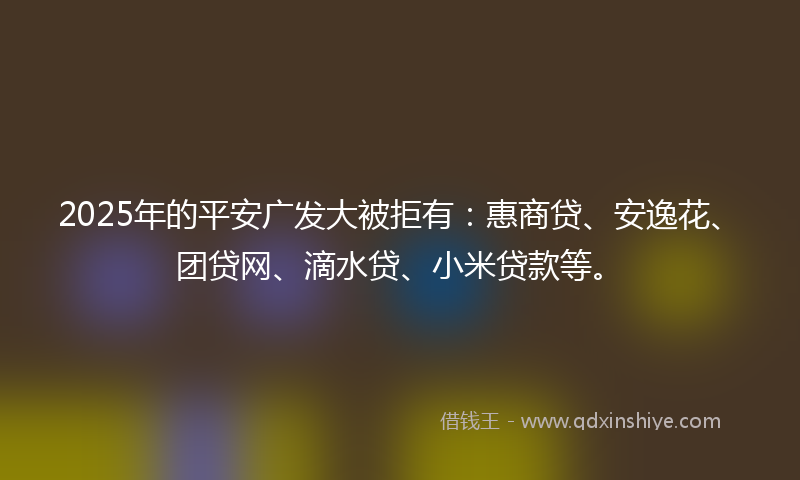2025年的平安广发大被拒有：惠商贷、安逸花、团贷网、滴水贷、小米贷款等。