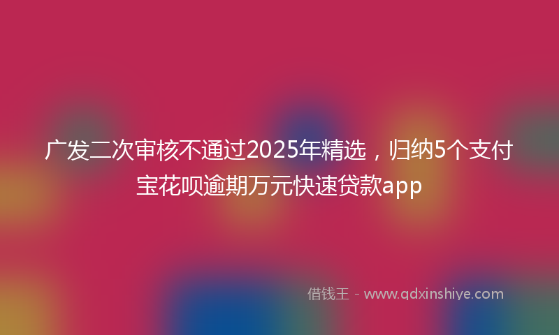 广发二次审核不通过2025年精选，归纳5个支付宝花呗逾期万元快速贷款app