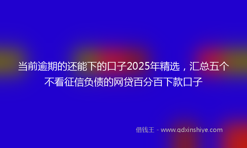 当前逾期的还能下的口子2025年精选，汇总五个不看征信负债的网贷百分百下款口子