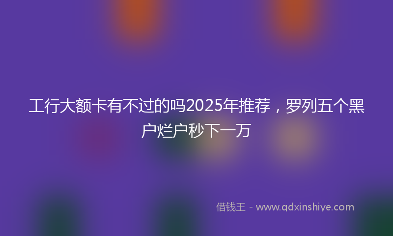 工行大额卡有不过的吗2025年推荐，罗列五个黑户烂户秒下一万
