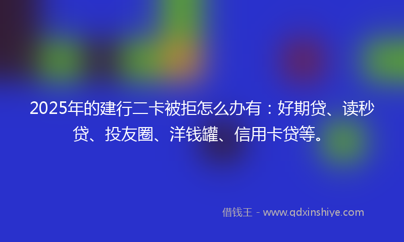 2025年的建行二卡被拒怎么办有：好期贷、读秒贷、投友圈、洋钱罐、信用卡贷等。