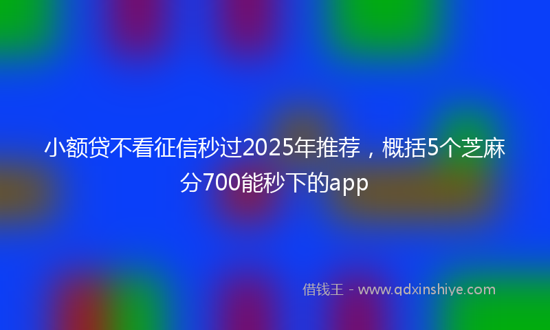 小额贷不看征信秒过2025年推荐，概括5个芝麻分700能秒下的app