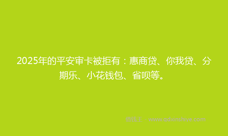 2025年的平安审卡被拒有：惠商贷、你我贷、分期乐、小花钱包、省呗等。
