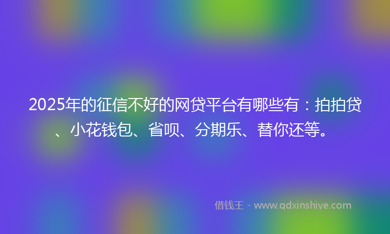 2025年的征信不好的网贷平台有哪些有：拍拍贷、小花钱包、省呗、分期乐、替你还等。