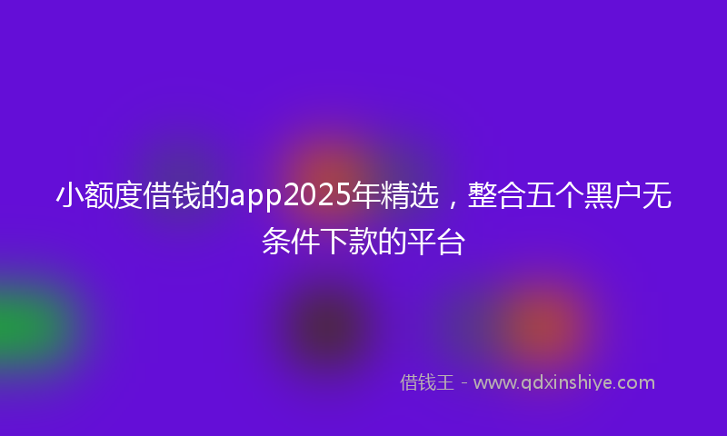 小额度借钱的app2025年精选，整合五个黑户无条件下款的平台