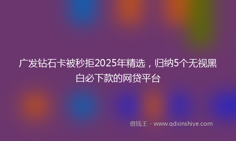 广发钻石卡被秒拒2025年精选，归纳5个无视黑白必下款的网贷平台