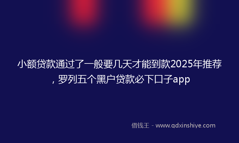 小额贷款通过了一般要几天才能到款2025年推荐，罗列五个黑户贷款必下口子app