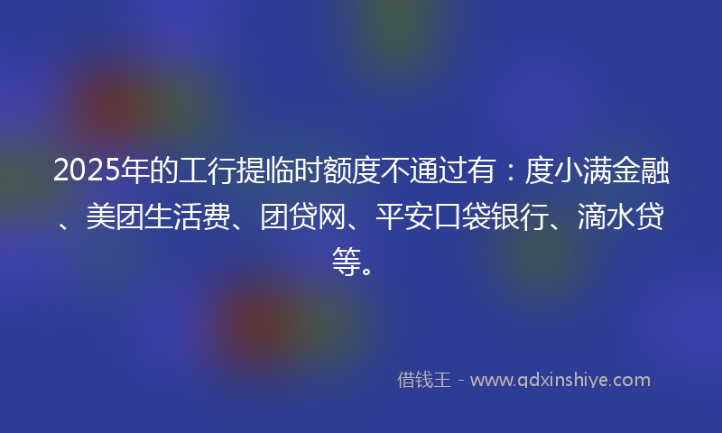 2025年的工行提临时额度不通过有：度小满金融、美团生活费、团贷网、平安口袋银行、滴水贷等。