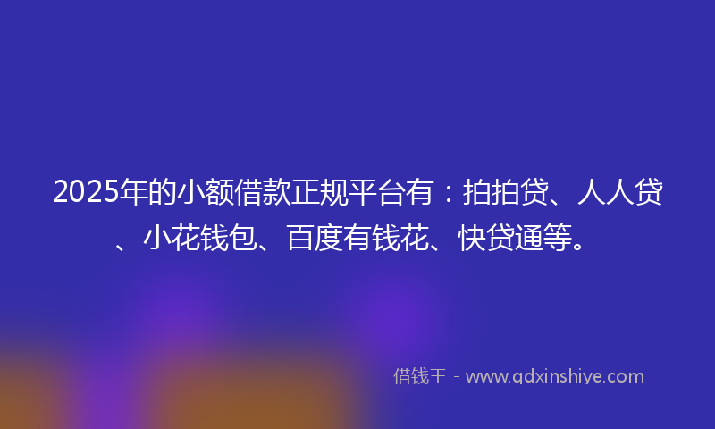 2025年的小额借款正规平台有：拍拍贷、人人贷、小花钱包、百度有钱花、快贷通等。