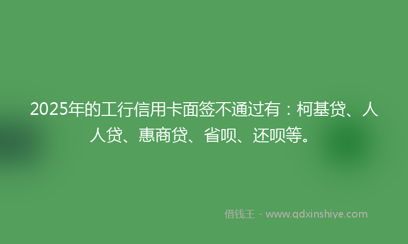 2025年的工行信用卡面签不通过有：柯基贷、人人贷、惠商贷、省呗、还呗等。
